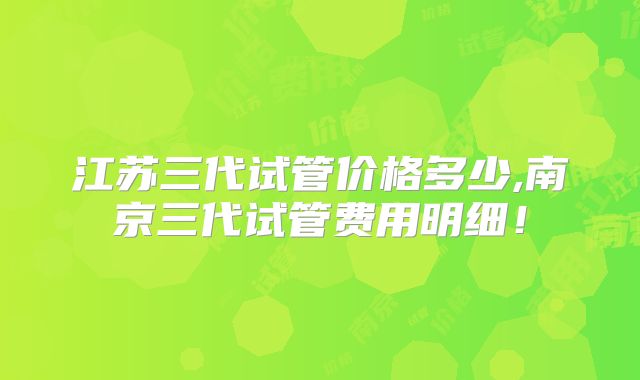 江苏三代试管价格多少,南京三代试管费用明细！