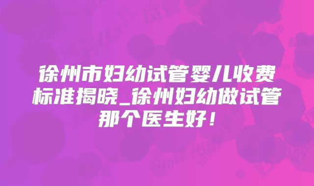 徐州市妇幼试管婴儿收费标准揭晓_徐州妇幼做试管那个医生好！
