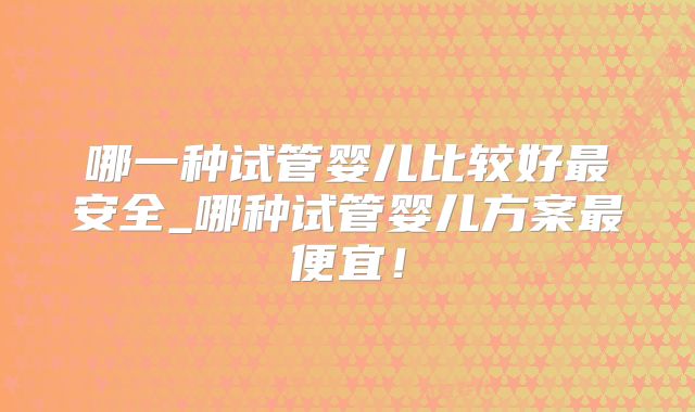 哪一种试管婴儿比较好最安全_哪种试管婴儿方案最便宜!
