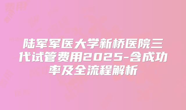 陆军军医大学新桥医院三代试管费用2025-含成功率及全流程解析