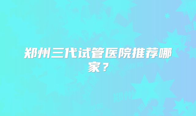 郑州三代试管医院推荐哪家?