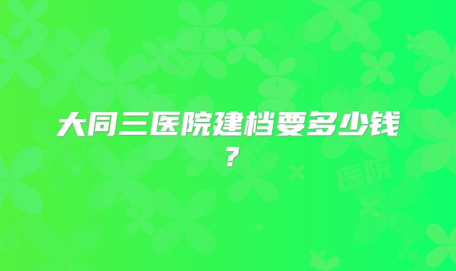 大同三医院建档要多少钱?
