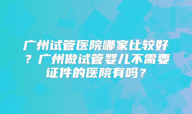 广州试管医院哪家比较好？广州做试管婴儿不需要证件的医院有吗？