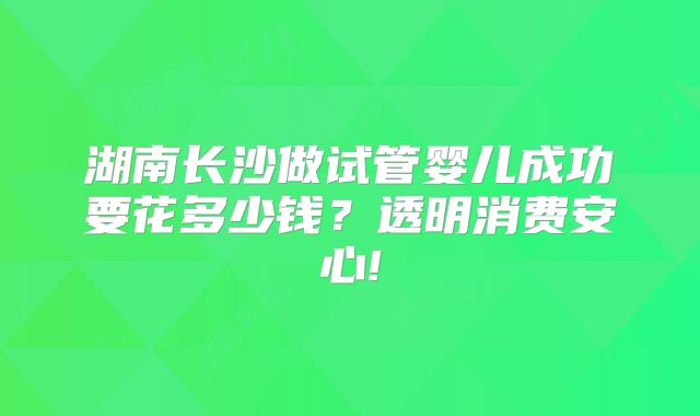 湖南长沙做试管婴儿成功要花多少钱？透明消费安心!