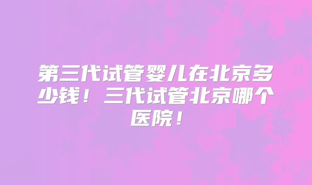 第三代试管婴儿在北京多少钱!三代试管北京哪个医院!