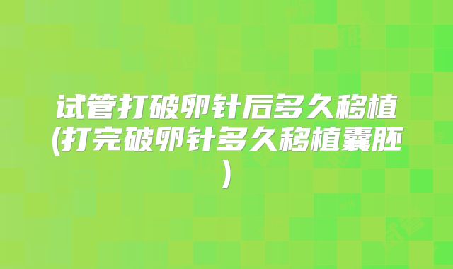 试管打破卵针后多久移植(打完破卵针多久移植囊胚)