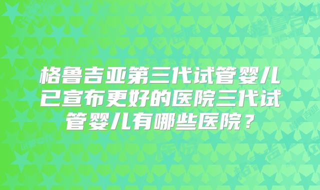 格鲁吉亚第三代试管婴儿已宣布更好的医院三代试管婴儿有哪些医院?