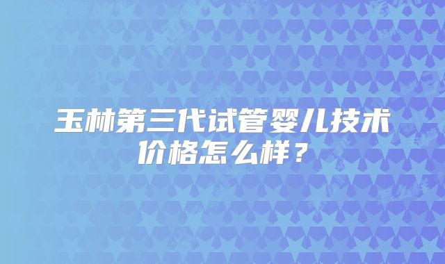 玉林第三代试管婴儿技术价格怎么样?