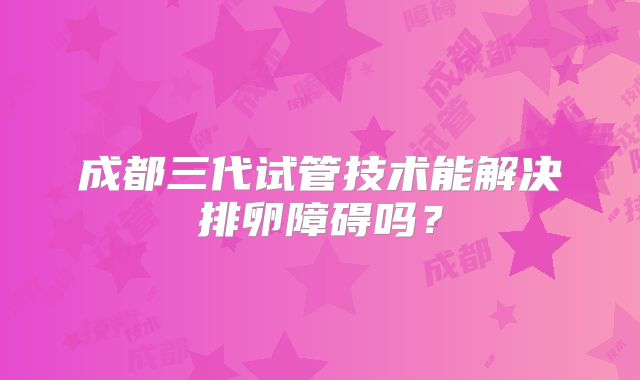 成都三代试管技术能解决排卵障碍吗?