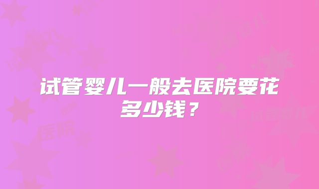 试管婴儿一般去医院要花多少钱?