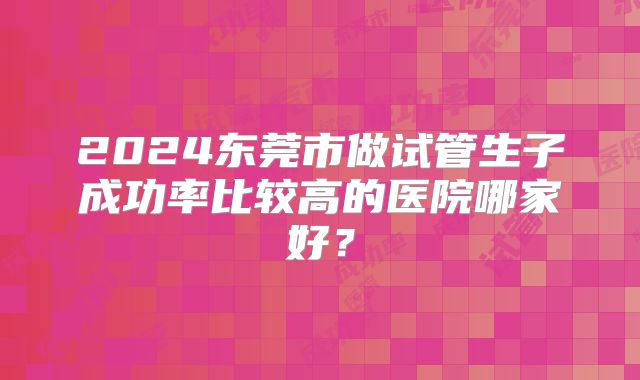 2024东莞市做试管生子成功率比较高的医院哪家好？