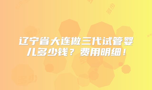 辽宁省大连做三代试管婴儿多少钱？费用明细！