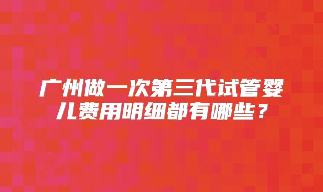 广州做一次第三代试管婴儿费用明细都有哪些?