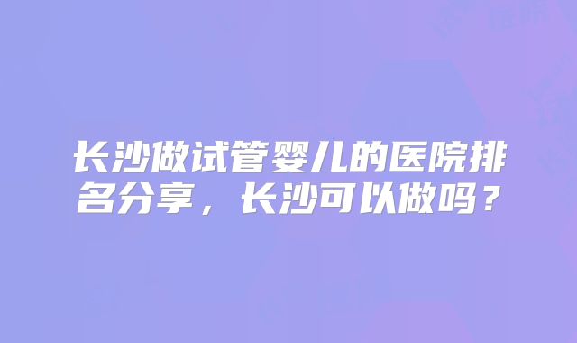 长沙做试管婴儿的医院排名分享，长沙可以做吗？