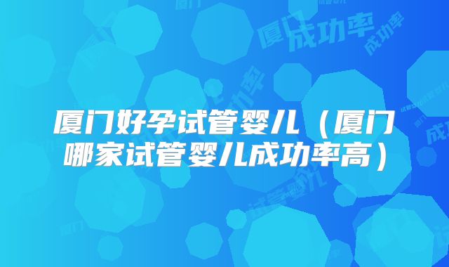 厦门好孕试管婴儿（厦门哪家试管婴儿成功率高）