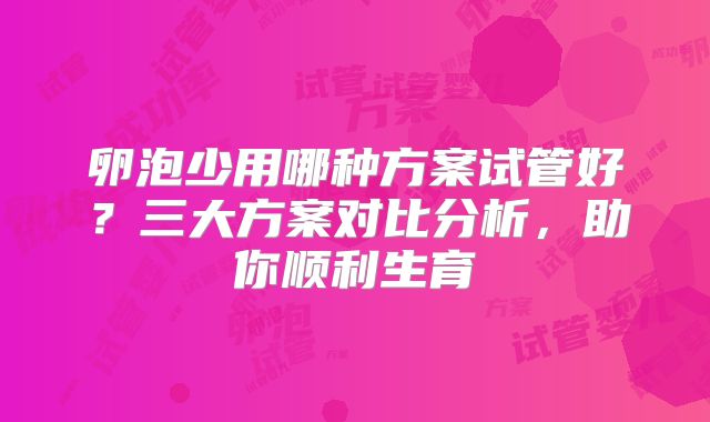 卵泡少用哪种方案试管好?三大方案对比分析,助你顺利生育