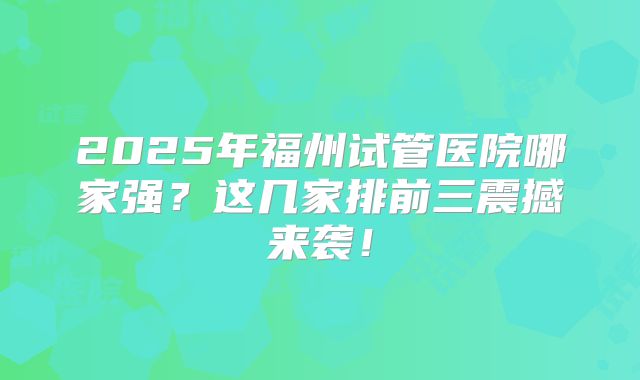2025年福州试管医院哪家强？这几家排前三震撼来袭！