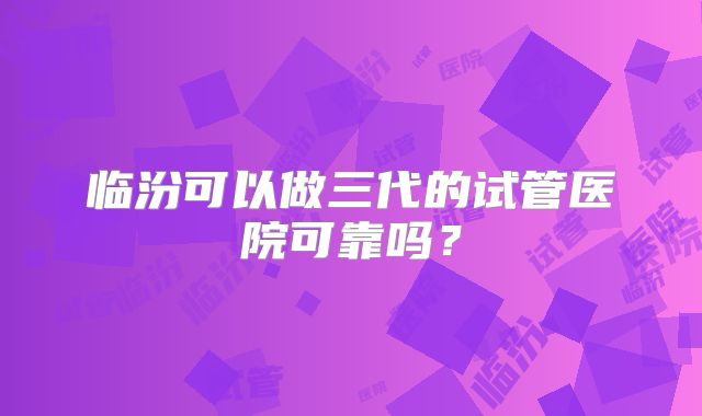 临汾可以做三代的试管医院可靠吗?