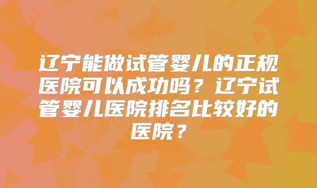 辽宁能做试管婴儿的正规医院可以成功吗？辽宁试管婴儿医院排名比较好的医院？