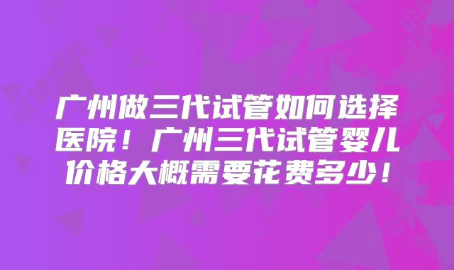 广州做三代试管如何选择医院！广州三代试管婴儿价格大概需要花费多少！