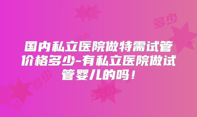 国内私立医院做特需试管价格多少-有私立医院做试管婴儿的吗！
