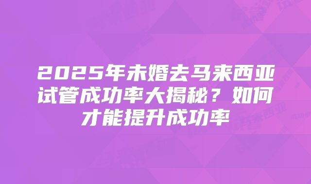 2025年未婚去马来西亚试管成功率大揭秘?如何才能提升成功率