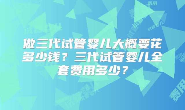 做三代试管婴儿大概要花多少钱？三代试管婴儿全套费用多少？