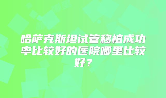 哈萨克斯坦试管移植成功率比较好的医院哪里比较好?