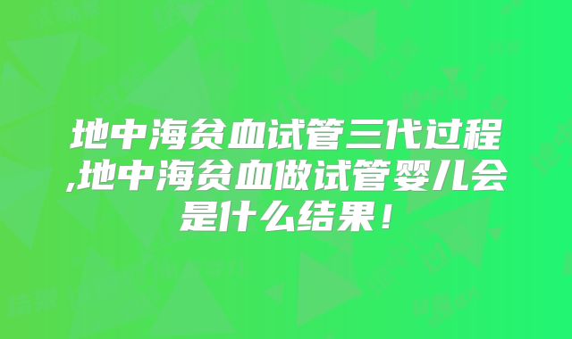 地中海贫血试管三代过程,地中海贫血做试管婴儿会是什么结果!