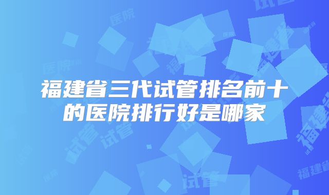 福建省三代试管排名前十的医院排行好是哪家