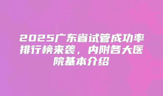 2025广东省试管成功率排行榜来袭，内附各大医院基本介绍