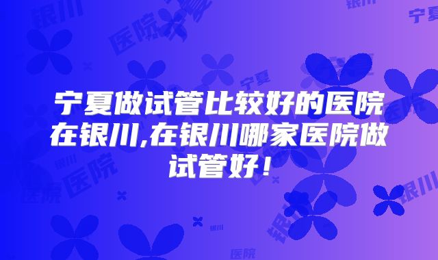 宁夏做试管比较好的医院在银川,在银川哪家医院做试管好！