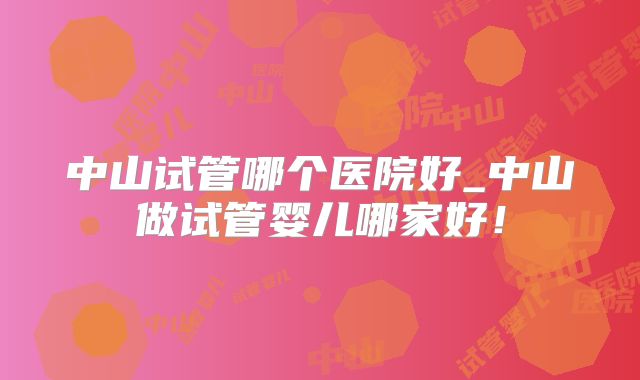 中山试管哪个医院好_中山做试管婴儿哪家好！