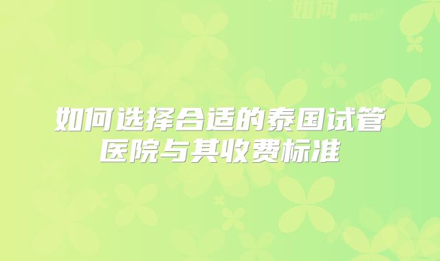 如何选择合适的泰国试管医院与其收费标准
