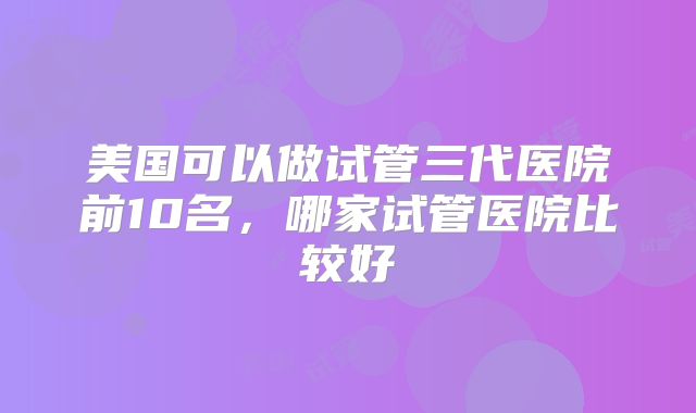 美国可以做试管三代医院前10名，哪家试管医院比较好