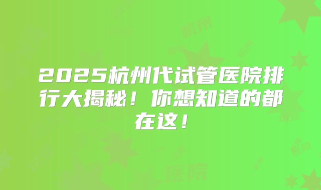 2025杭州代试管医院排行大揭秘！你想知道的都在这！