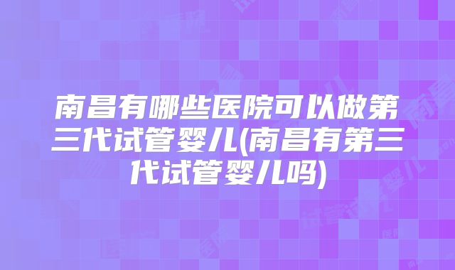 南昌有哪些医院可以做第三代试管婴儿(南昌有第三代试管婴儿吗)
