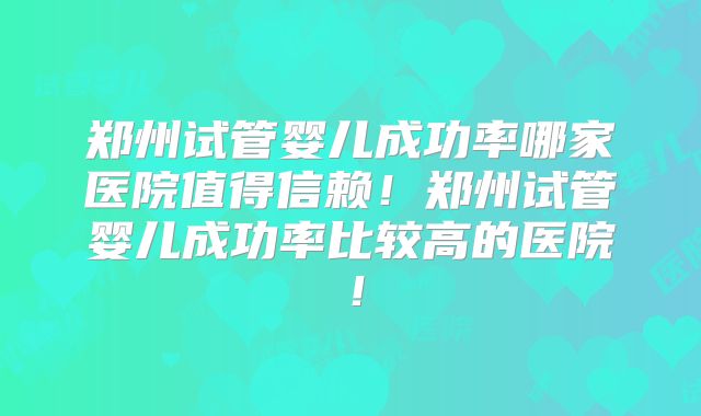 郑州试管婴儿成功率哪家医院值得信赖！郑州试管婴儿成功率比较高的医院！