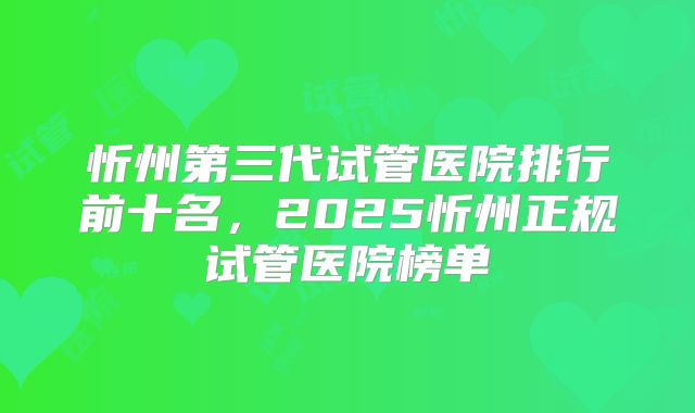 忻州第三代试管医院排行前十名，2025忻州正规试管医院榜单