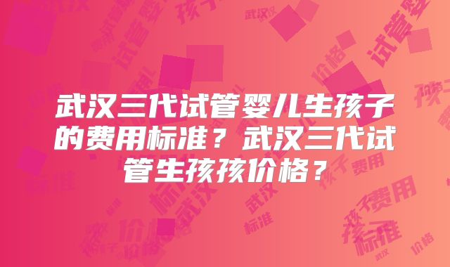 武汉三代试管婴儿生孩子的费用标准?武汉三代试管生孩孩价格?