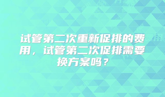 试管第二次重新促排的费用,试管第二次促排需要换方案吗?