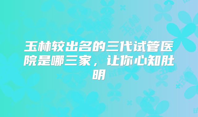 玉林较出名的三代试管医院是哪三家，让你心知肚明