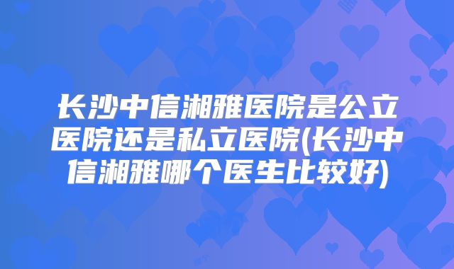 长沙中信湘雅医院是公立医院还是私立医院(长沙中信湘雅哪个医生比较好)