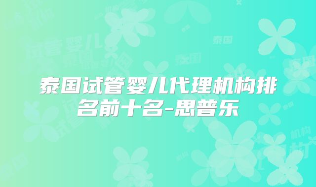 泰国试管婴儿代理机构排名前十名-思普乐