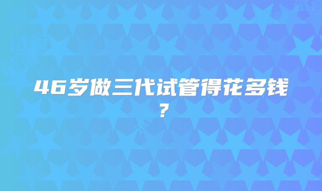 46岁做三代试管得花多钱?