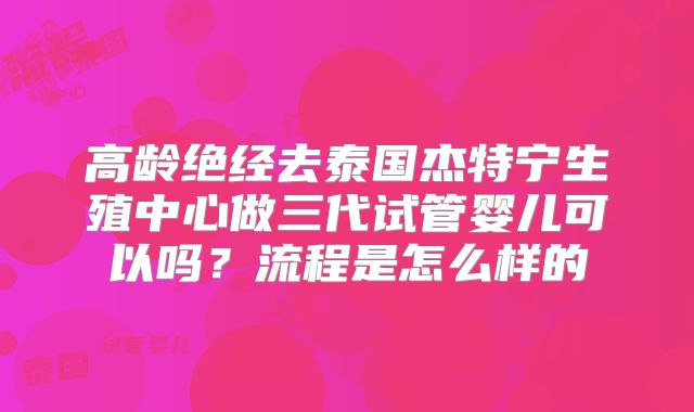 高龄绝经去泰国杰特宁生殖中心做三代试管婴儿可以吗？流程是怎么样的