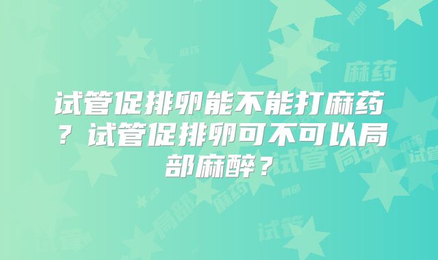 试管促排卵能不能打麻药？试管促排卵可不可以局部麻醉？