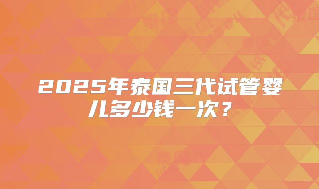 2025年泰国三代试管婴儿多少钱一次？