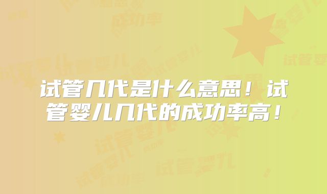 试管几代是什么意思！试管婴儿几代的成功率高！