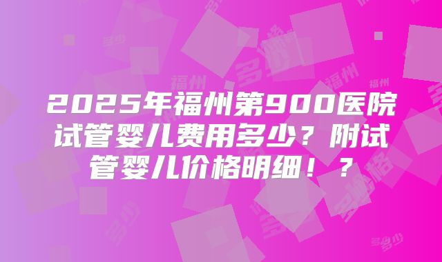 2025年福州第900医院试管婴儿费用多少？附试管婴儿价格明细！？